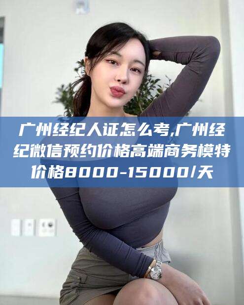 灌南广州经纪人证怎么考,广州经纪微信预约价格高端商务模特价格8000-15000/天