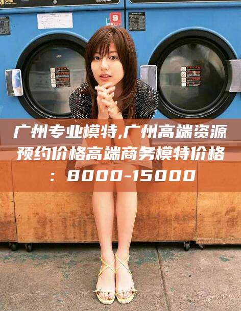 灌南广州专业模特,广州高端资源预约价格高端商务模特价格：8000-15000