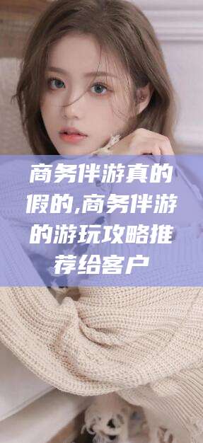 灌南商务伴游真的假的,商务伴游的游玩攻略推荐给客户