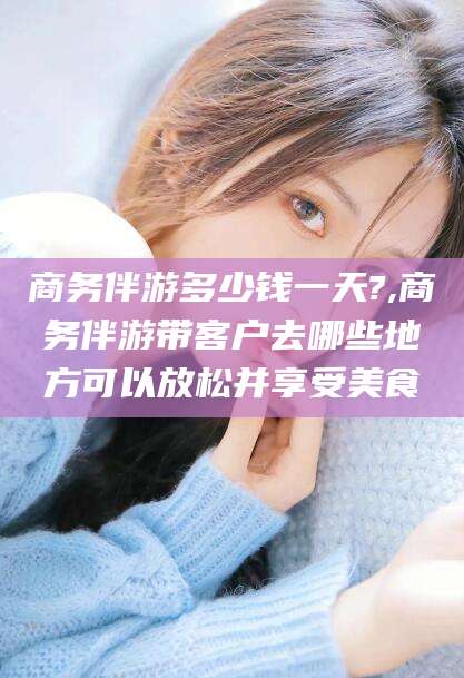 灌南商务伴游多少钱一天?,商务伴游带客户去哪些地方可以放松并享受美食