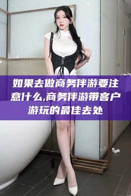 灌南如果去做商务伴游要注意什么,商务伴游带客户游玩的最佳去处