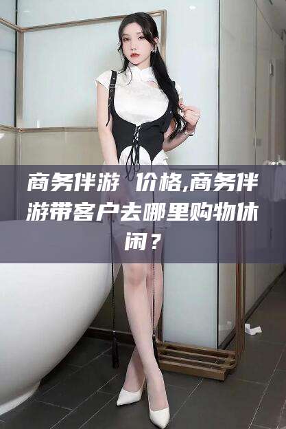 灌南商务伴游 价格,商务伴游带客户去哪里购物休闲？