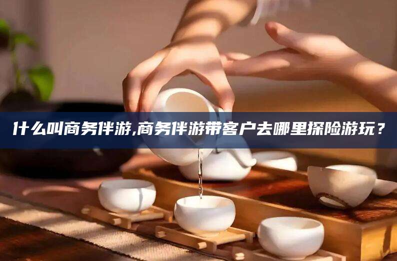灌南什么叫商务伴游,商务伴游带客户去哪里探险游玩？