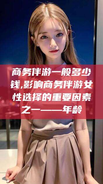 灌南商务伴游一般多少钱,影响商务伴游女性选择的重要因素之一——年龄
