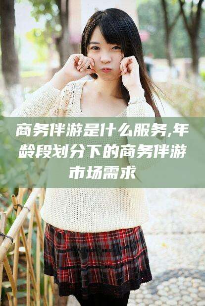 灌南商务伴游是什么服务,年龄段划分下的商务伴游市场需求