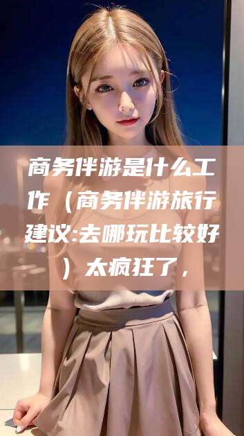 灌南商务伴游是什么工作（商务伴游旅行建议:去哪玩比较好）太疯狂了，