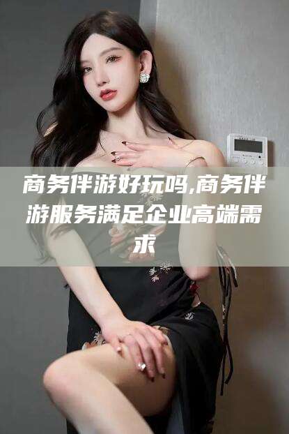 灌南商务伴游好玩吗,商务伴游服务满足企业高端需求