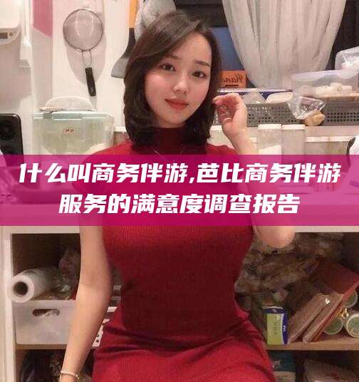 灌南什么叫商务伴游,芭比商务伴游服务的满意度调查报告