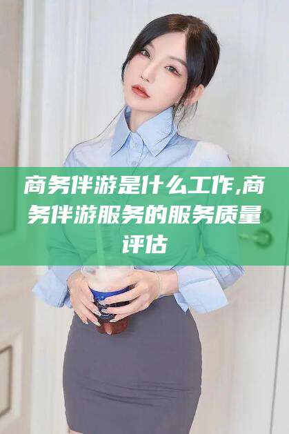 灌南商务伴游是什么工作,商务伴游服务的服务质量评估
