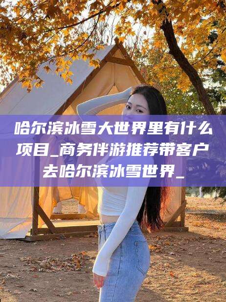 灌南哈尔滨冰雪大世界里有什么项目_商务伴游推荐带客户去哈尔滨冰雪世界_