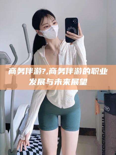 灌南商务伴游?,商务伴游的职业发展与未来展望