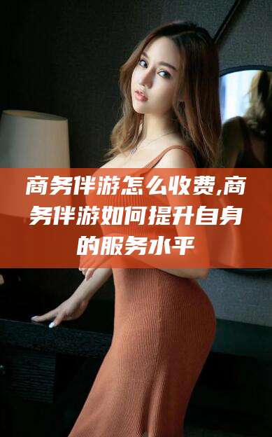 灌南商务伴游怎么收费,商务伴游如何提升自身的服务水平