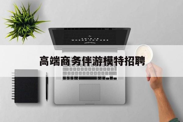 全国高端商务伴游模特预约最新资讯（谁能告诉我哪里有灌南高端商务伴游模特招聘？）